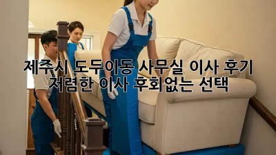 제주시 도두이동 사무실 이사 후기: 저렴한 이사, 후회없는 선택! ✨